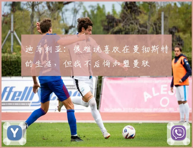 迪马利亚：很难说喜欢在曼彻斯特的生活，但我不后悔加盟曼联