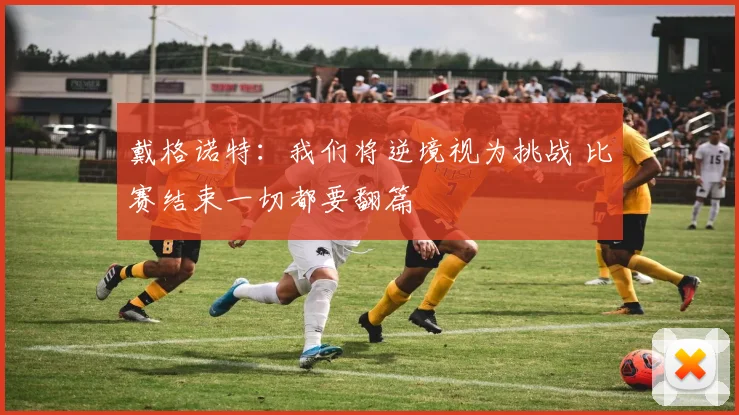 戴格诺特：我们将逆境视为挑战 比赛结束一切都要翻篇